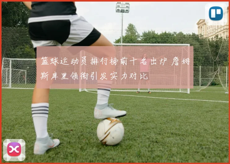 篮球运动员排行榜前十名出炉 詹姆斯库里领衔引发实力对比