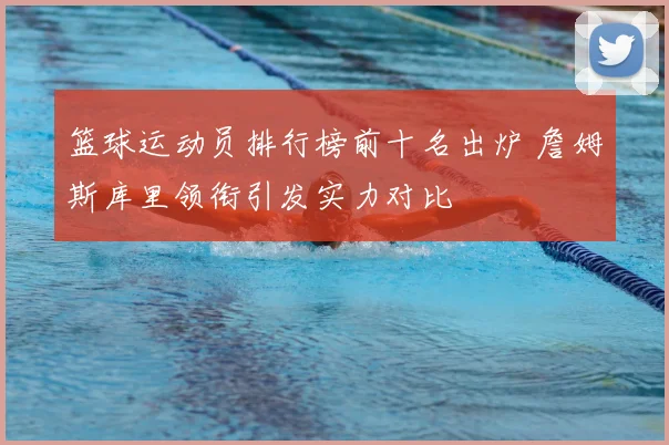篮球运动员排行榜前十名出炉 詹姆斯库里领衔引发实力对比