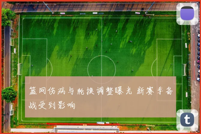 篮网伤病与轮换调整曝光 新赛季备战受到影响