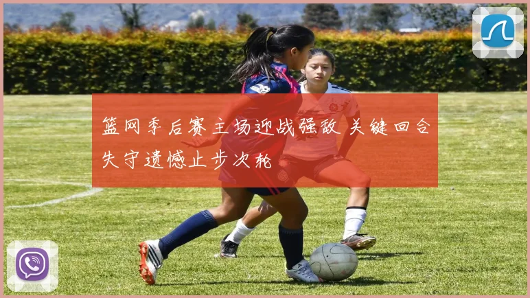 篮网季后赛主场迎战强敌 关键回合失守遗憾止步次轮