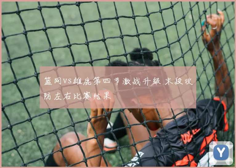 篮网vs雄鹿第四节激战升级 末段攻防左右比赛结果