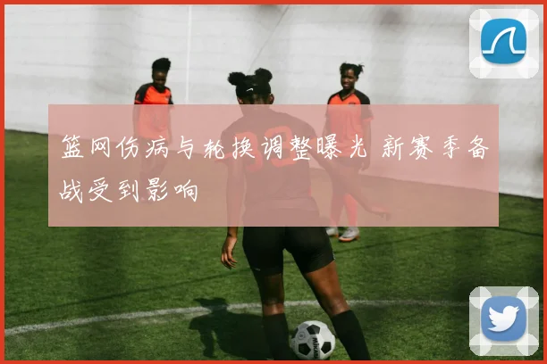 篮网伤病与轮换调整曝光 新赛季备战受到影响