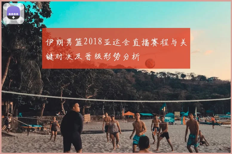 伊朗男篮2018亚运会直播赛程与关键对决及晋级形势分析