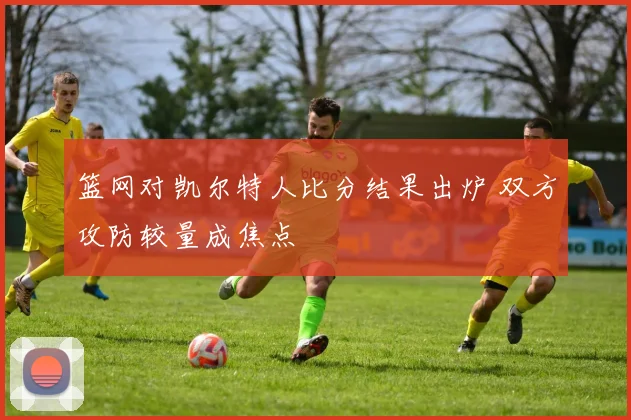 篮网对凯尔特人比分结果出炉 双方攻防较量成焦点