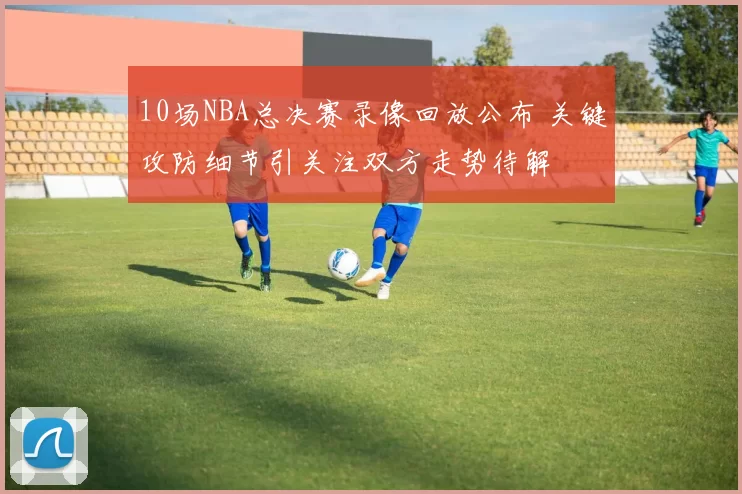 10场NBA总决赛录像回放公布 关键攻防细节引关注双方走势待解