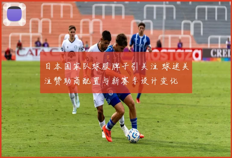 日本国家队球服牌子引关注 球迷关注赞助商配置与新赛季设计变化