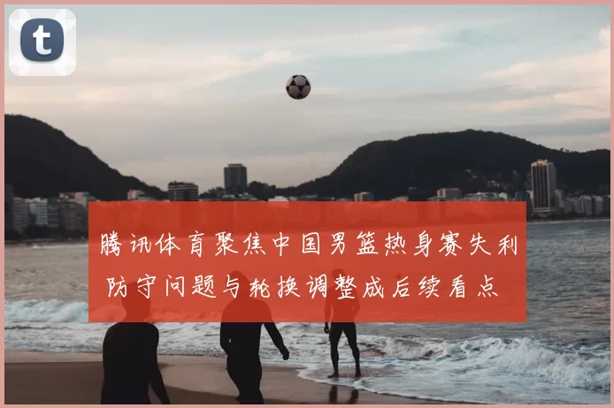 腾讯体育聚焦中国男篮热身赛失利 防守问题与轮换调整成后续看点