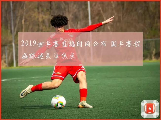 2019世乒赛直播时间公布 国乒赛程成球迷关注焦点