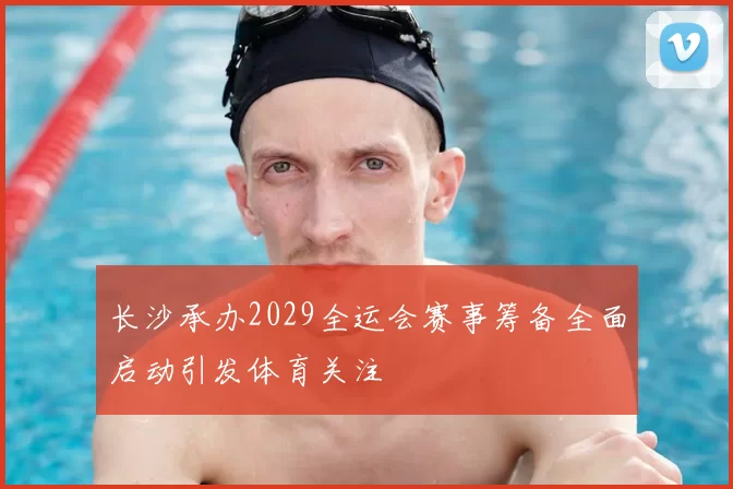 长沙承办2029全运会赛事筹备全面启动引发体育关注