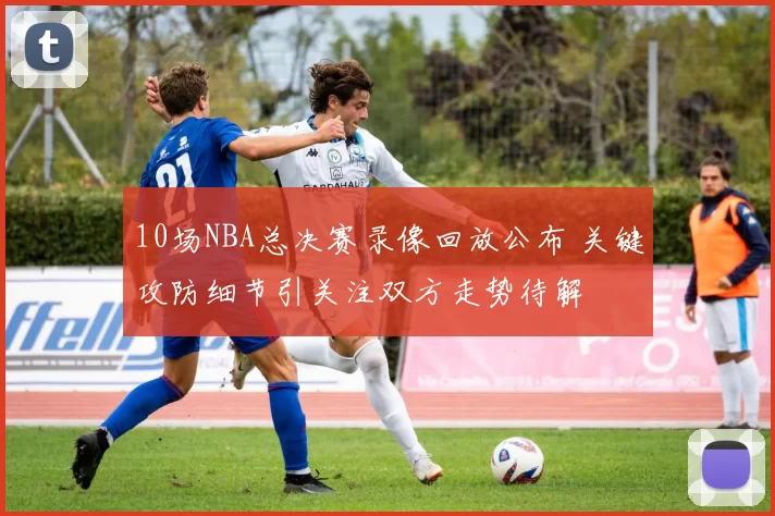 10场NBA总决赛录像回放公布 关键攻防细节引关注双方走势待解