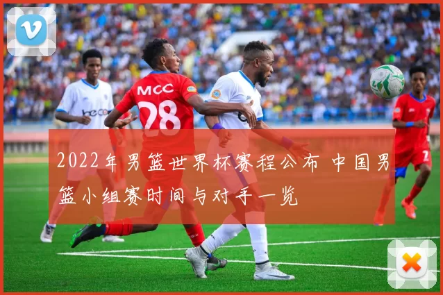 2022年男篮世界杯赛程公布 中国男篮小组赛时间与对手一览