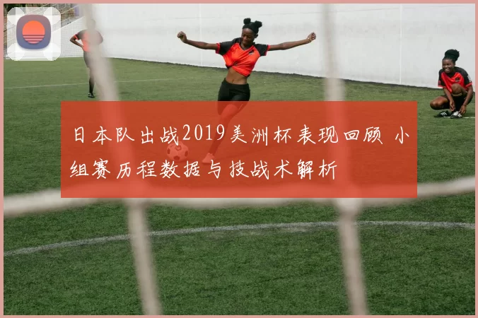 日本队出战2019美洲杯表现回顾 小组赛历程数据与技战术解析
