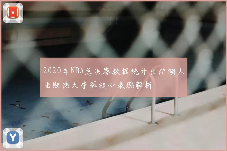 2020年NBA总决赛数据统计出炉湖人击败热火夺冠核心表现解析