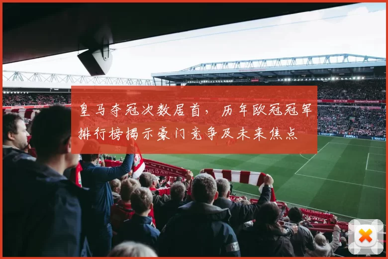 皇马夺冠次数居首，历年欧冠冠军排行榜揭示豪门竞争及未来焦点