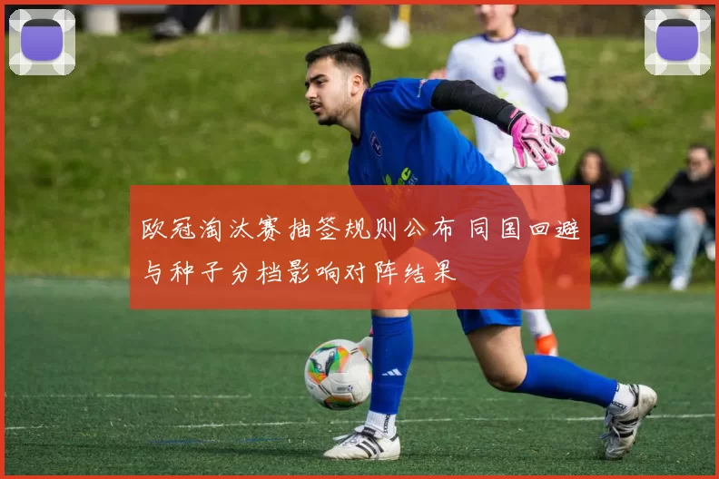 欧冠淘汰赛抽签规则公布 同国回避与种子分档影响对阵结果