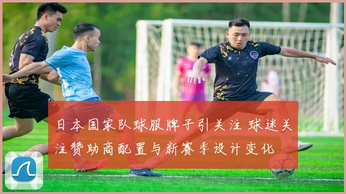 日本国家队球服牌子引关注 球迷关注赞助商配置与新赛季设计变化