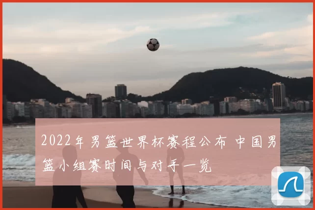 2022年男篮世界杯赛程公布 中国男篮小组赛时间与对手一览