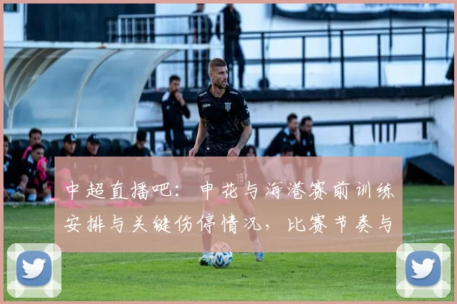 中超直播吧:申花与海港赛前训练安排与关键伤停情况,比赛节奏与人员选择看点