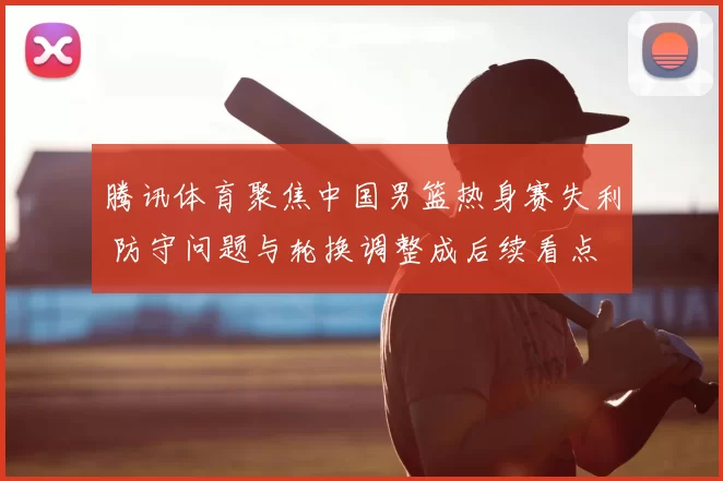 腾讯体育聚焦中国男篮热身赛失利 防守问题与轮换调整成后续看点