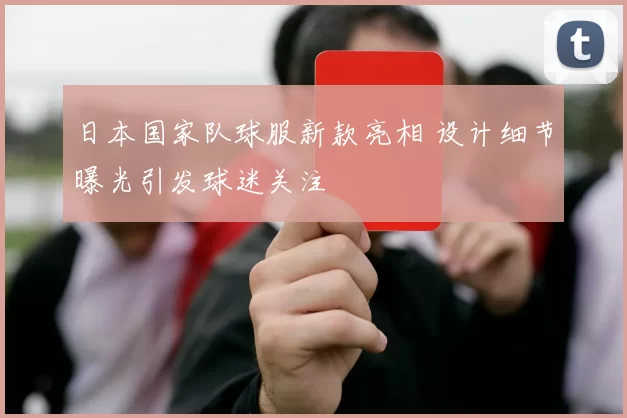 日本国家队球服新款亮相 设计细节曝光引发球迷关注