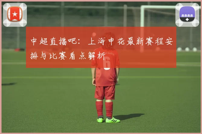 中超直播吧:上海申花最新赛程安排与比赛看点解析