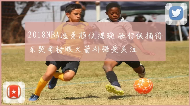 2018NBA选秀顺位揭晓 独行侠摘得东契奇榜眼火箭补强受关注