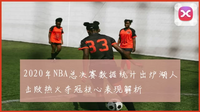 2020年NBA总决赛数据统计出炉湖人击败热火夺冠核心表现解析