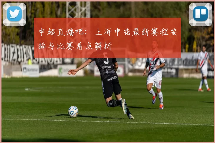 中超直播吧:上海申花最新赛程安排与比赛看点解析