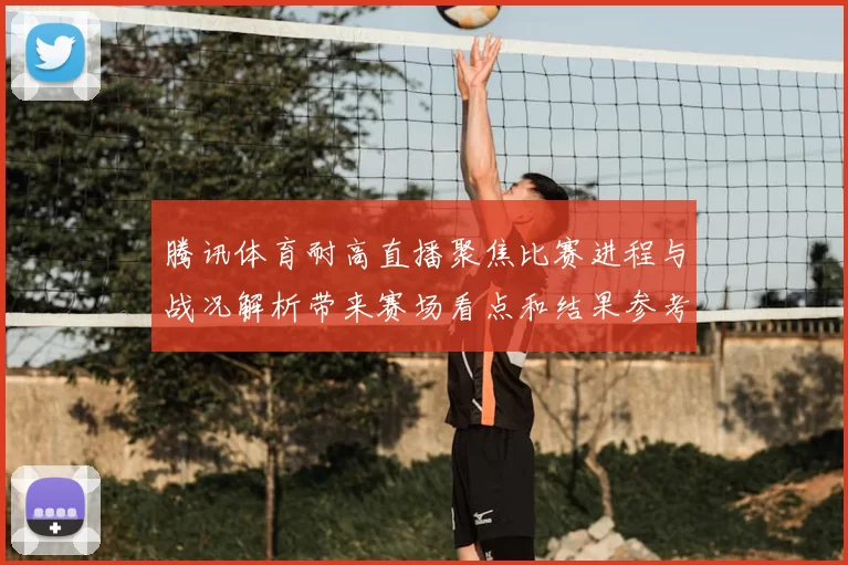 腾讯体育耐高直播聚焦比赛进程与战况解析带来赛场看点和结果参考