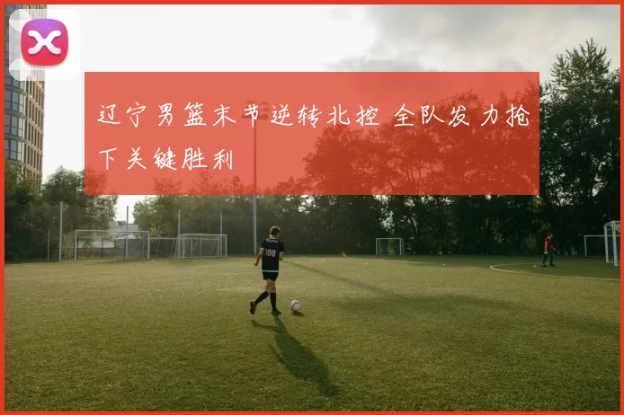 辽宁男篮末节逆转北控 全队发力抢下关键胜利